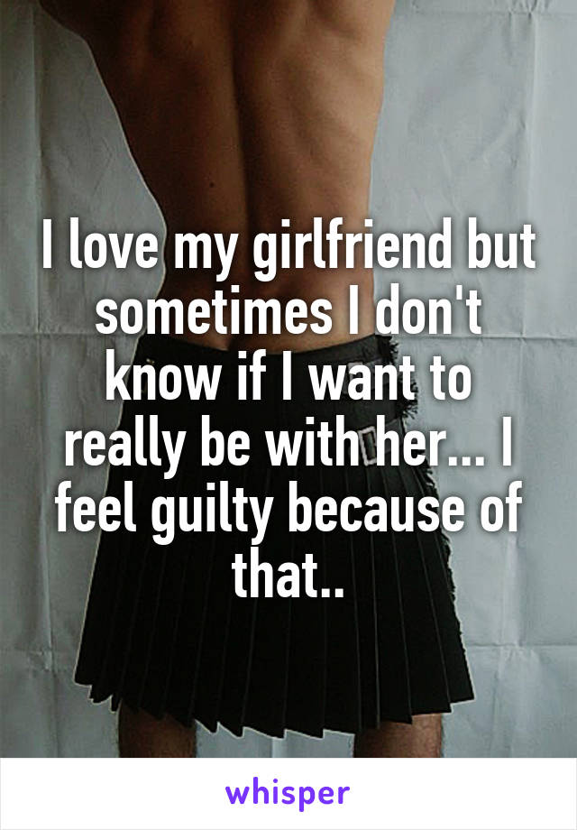 I love my girlfriend but sometimes I don't know if I want to really be with her... I feel guilty because of that..