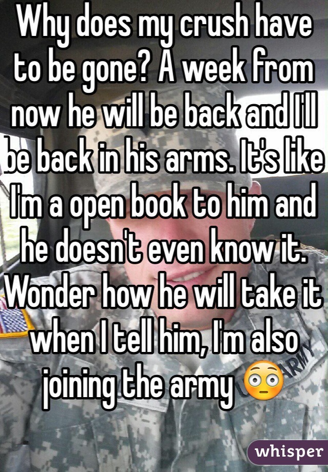 Why does my crush have to be gone? A week from now he will be back and I'll be back in his arms. It's like I'm a open book to him and he doesn't even know it. Wonder how he will take it when I tell him, I'm also joining the army 😳
