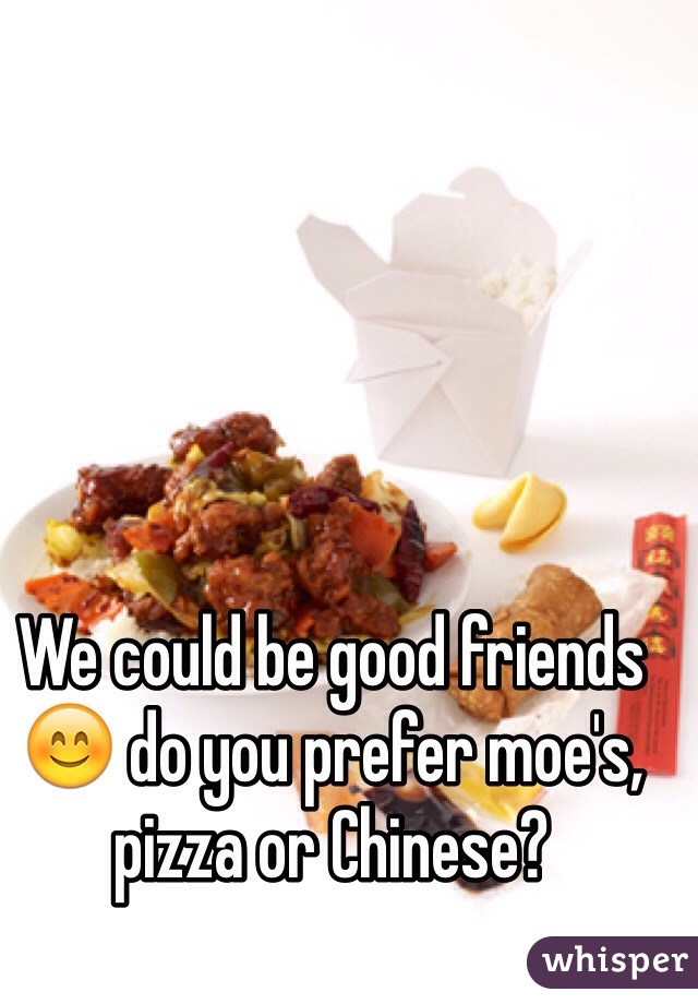 We could be good friends 😊 do you prefer moe's, pizza or Chinese?