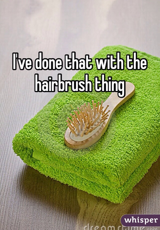 I've done that with the hairbrush thing 