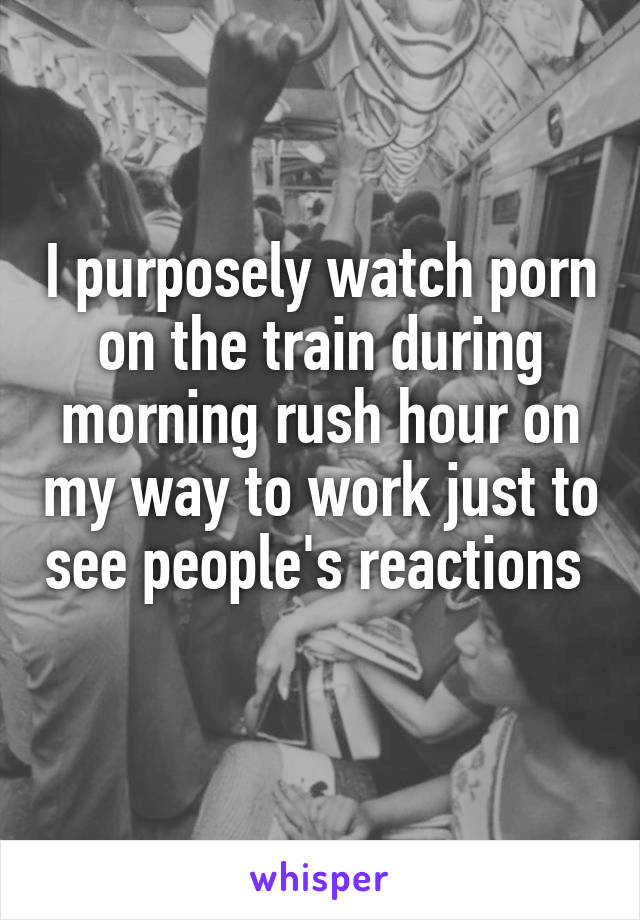 I purposely watch porn on the train during morning rush hour on my way to work just to see people's reactions     