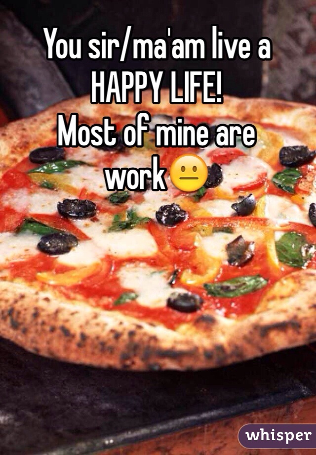 You sir/ma'am live a HAPPY LIFE! 
Most of mine are work😐