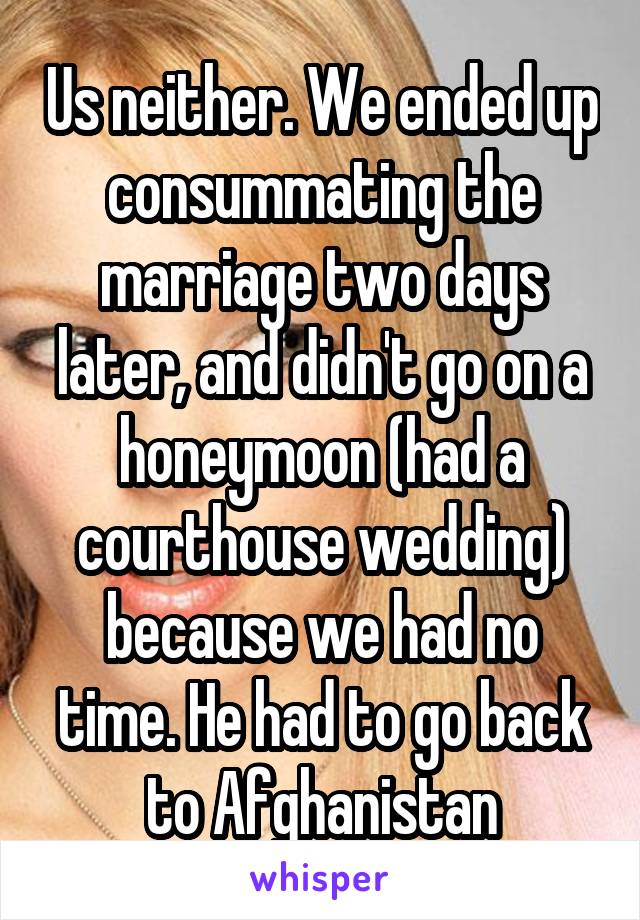 Us neither. We ended up consummating the marriage two days later, and didn't go on a honeymoon (had a courthouse wedding) because we had no time. He had to go back to Afghanistan