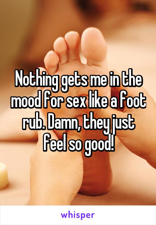 Nothing gets me in the mood for sex like a foot rub. Damn, they just feel so good!