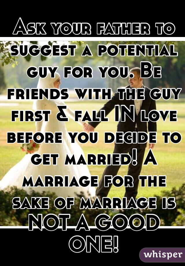 Ask your father to suggest a potential guy for you. Be friends with the guy first & fall IN love before you decide to get married! A marriage for the sake of marriage is NOT A GOOD ONE!