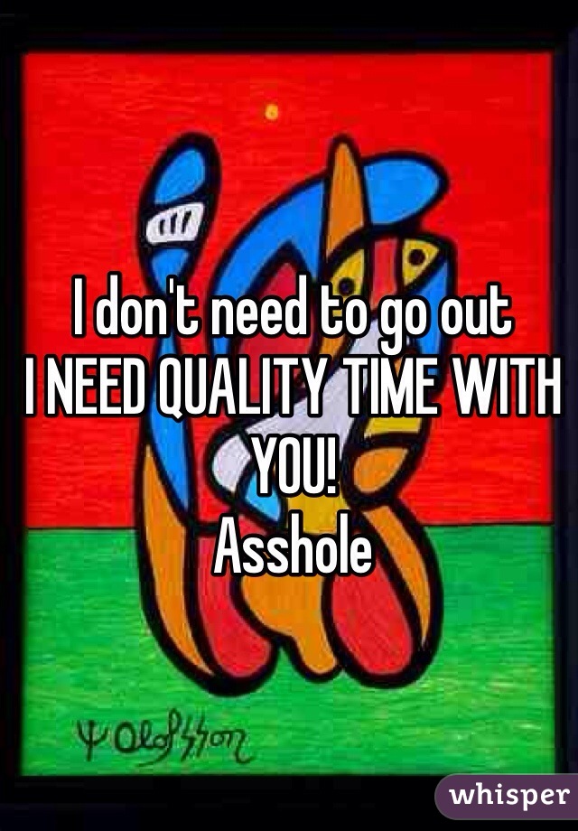 I don't need to go out 
I NEED QUALITY TIME WITH YOU! 
Asshole