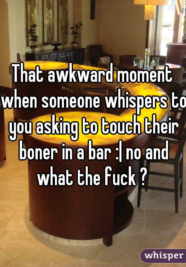 That awkward moment when someone whispers to you asking to touch their boner in a bar :| no and what the fuck ? 