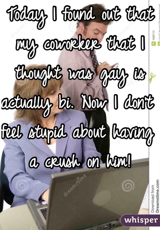 Today I found out that my coworker that I thought was gay is actually bi. Now I don't feel stupid about having a crush on him!