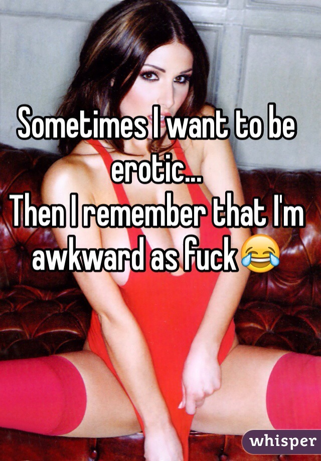 Sometimes I want to be erotic...
Then I remember that I'm awkward as fuck😂