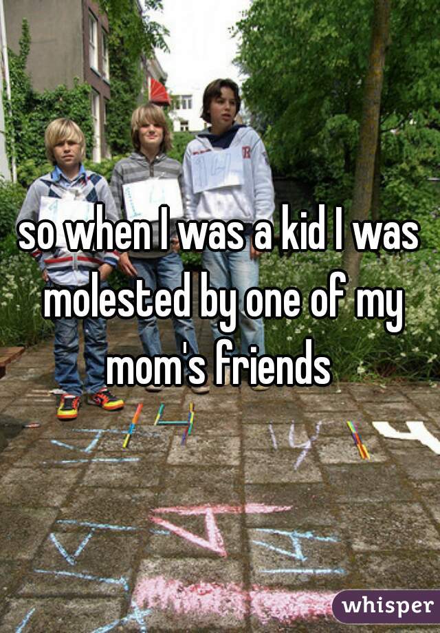 so when I was a kid I was molested by one of my mom's friends 