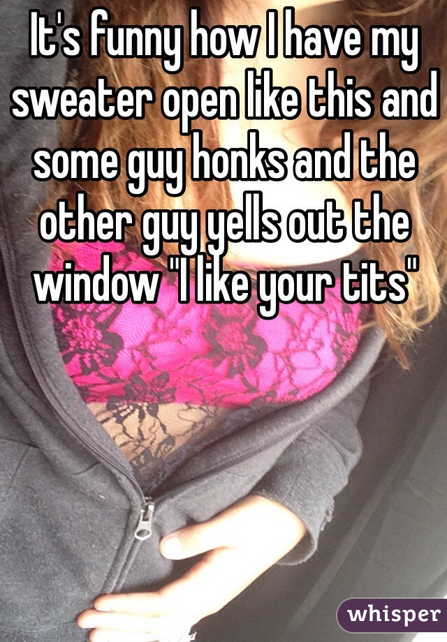It's funny how I have my sweater open like this and some guy honks and the other guy yells out the window "I like your tits" 