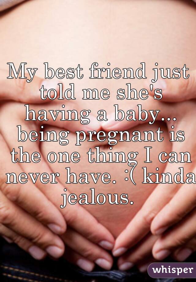 My best friend just told me she's having a baby... being pregnant is the one thing I can never have. :( kinda jealous. 