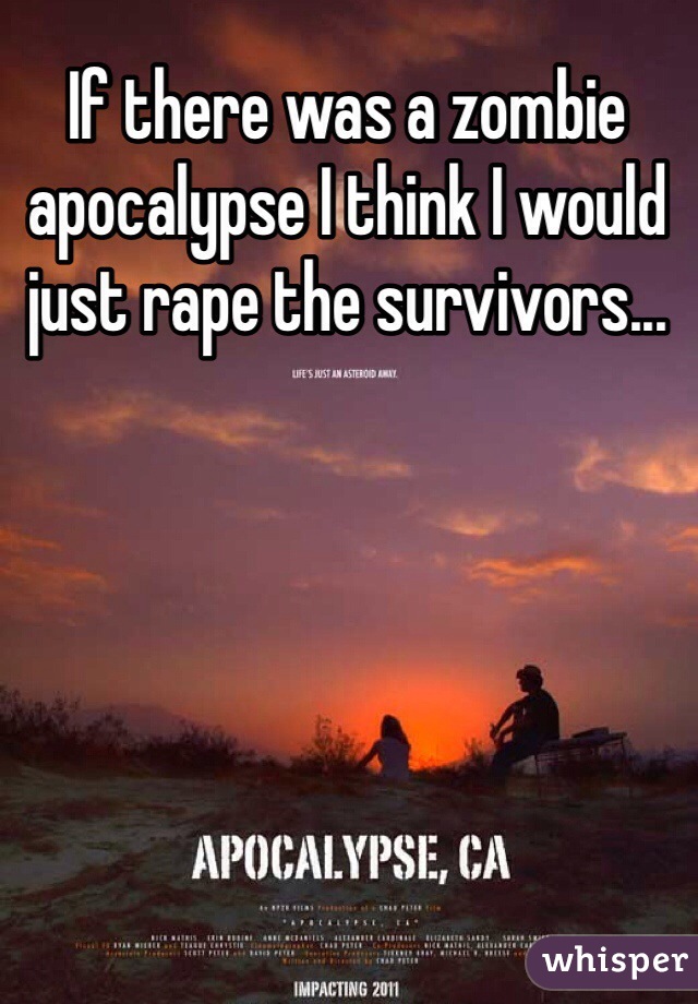 If there was a zombie apocalypse I think I would just rape the survivors...