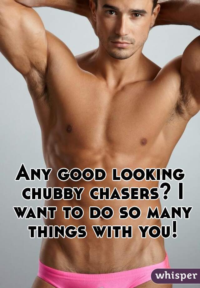 Any good looking chubby chasers? I want to do so many things with you!
