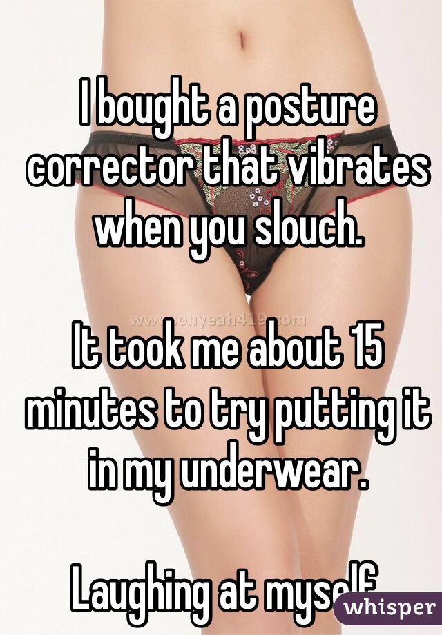 I bought a posture corrector that vibrates when you slouch.

It took me about 15 minutes to try putting it in my underwear.

Laughing at myself.