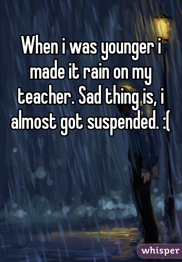 When i was younger i made it rain on my teacher. Sad thing is, i almost got suspended. :(