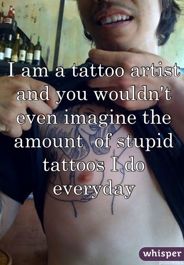 I am a tattoo artist and you wouldn't even imagine the amount  of stupid tattoos I do everyday