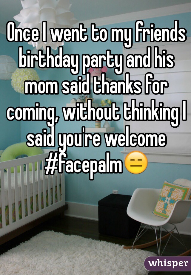 Once I went to my friends birthday party and his mom said thanks for coming, without thinking I said you're welcome #facepalm😑