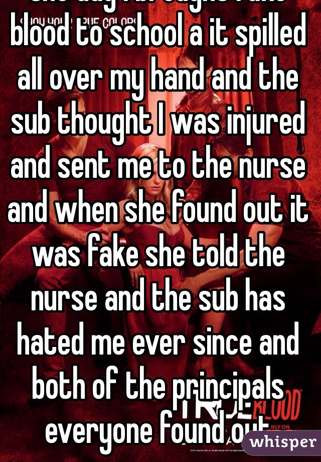 One day I brought fake blood to school a it spilled all over my hand and the sub thought I was injured and sent me to the nurse and when she found out it was fake she told the nurse and the sub has hated me ever since and both of the principals everyone found out 