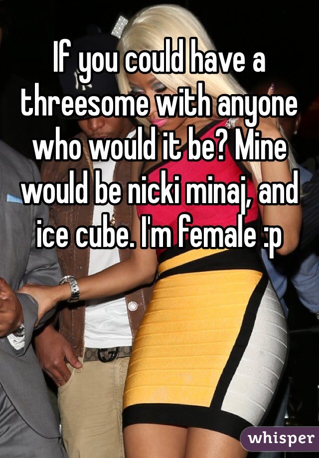 If you could have a threesome with anyone who would it be? Mine would be nicki minaj, and ice cube. I'm female :p 