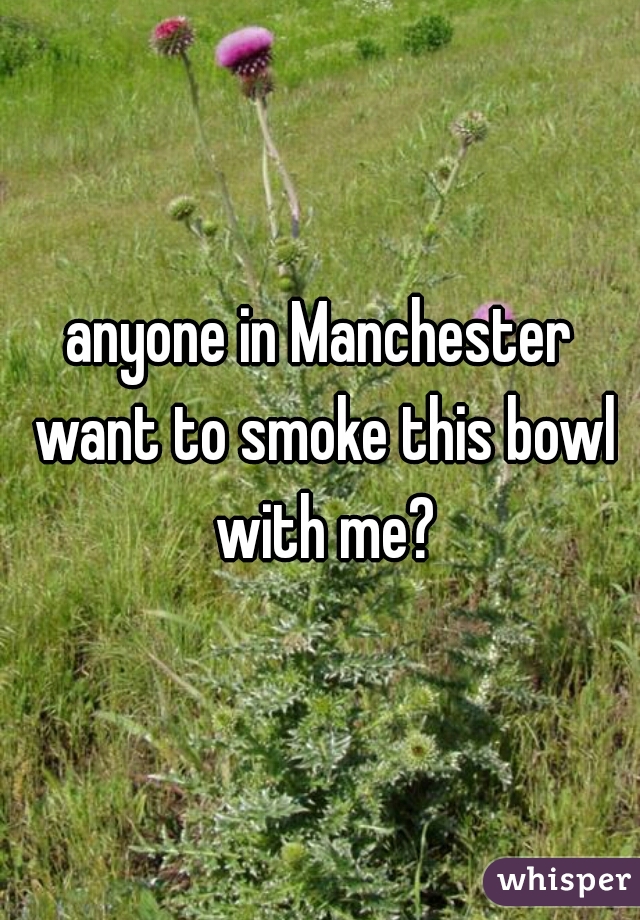 anyone in Manchester want to smoke this bowl with me?