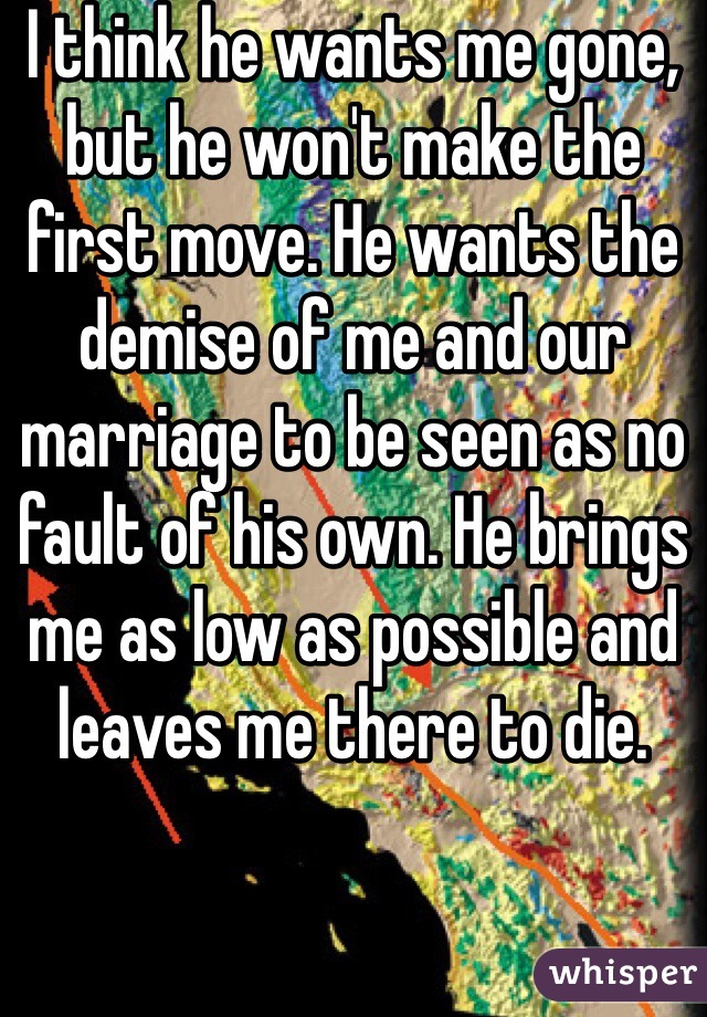 I think he wants me gone, but he won't make the first move. He wants the demise of me and our marriage to be seen as no fault of his own. He brings me as low as possible and leaves me there to die. 
