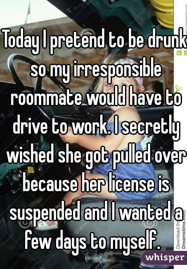 Today I pretend to be drunk so my irresponsible roommate would have to drive to work. I secretly wished she got pulled over because her license is suspended and I wanted a few days to myself.  