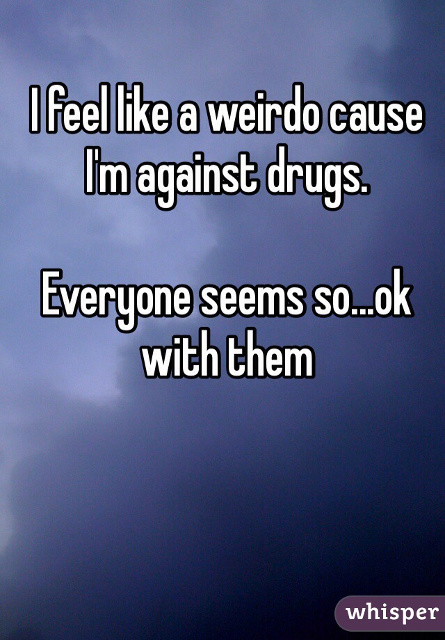 I feel like a weirdo cause I'm against drugs. 

Everyone seems so...ok with them 