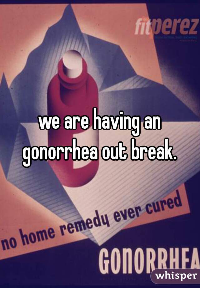 we are having an gonorrhea out break. 
