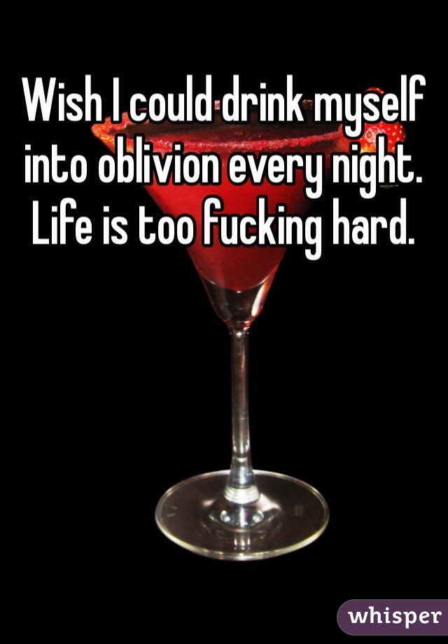 Wish I could drink myself into oblivion every night. Life is too fucking hard. 