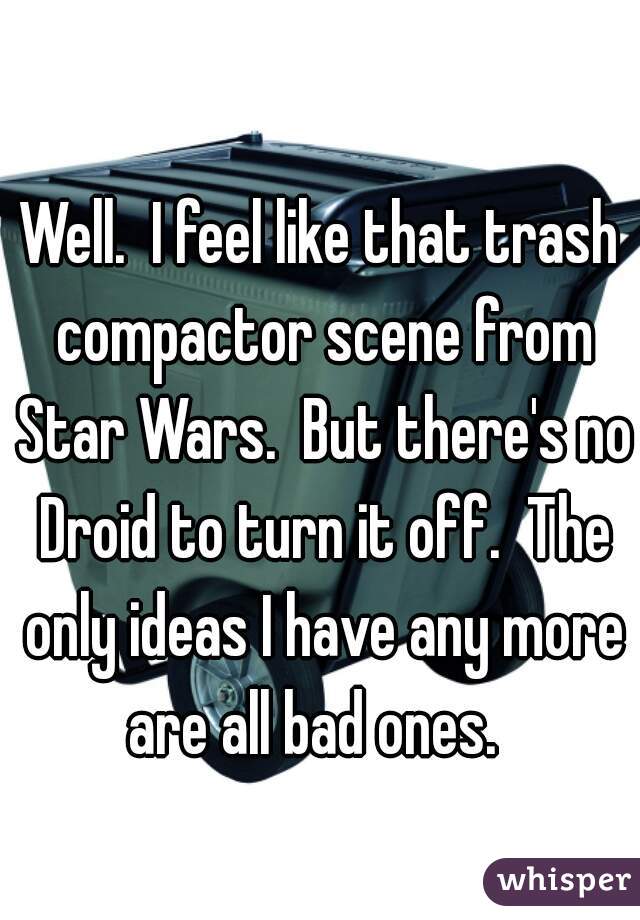 Well.  I feel like that trash compactor scene from Star Wars.  But there's no Droid to turn it off.  The only ideas I have any more are all bad ones.  