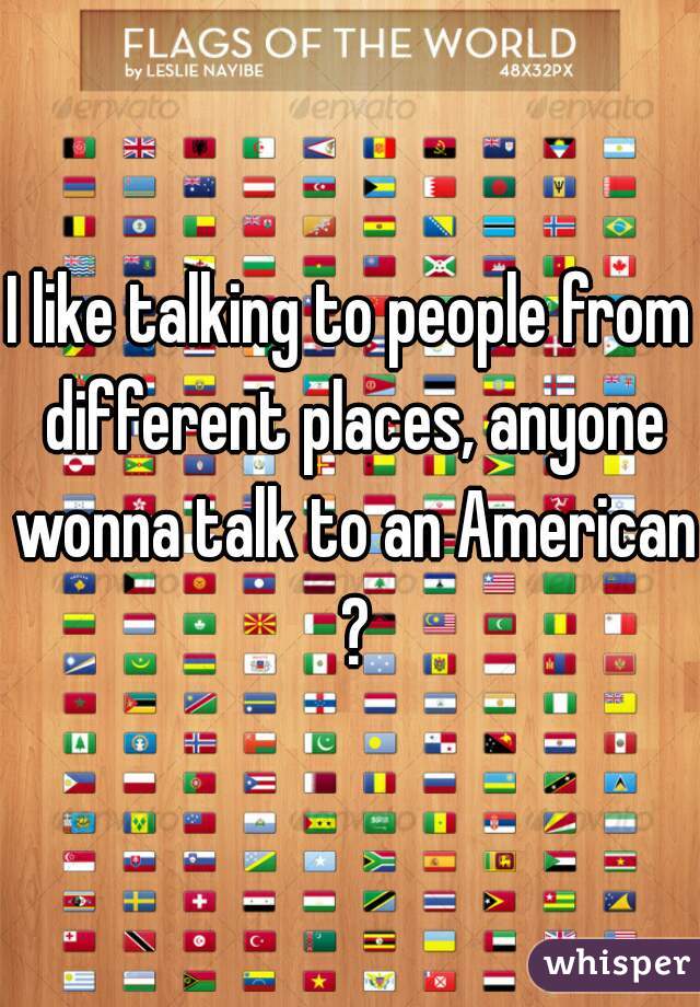 I like talking to people from different places, anyone wonna talk to an American ?