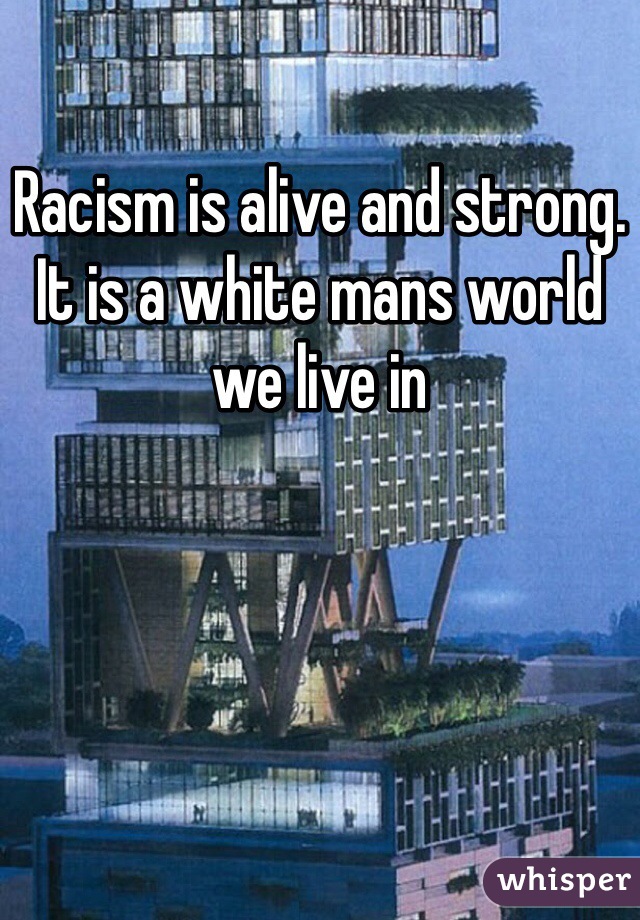 Racism is alive and strong.
It is a white mans world we live in