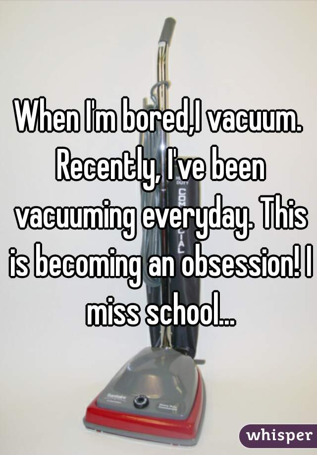 When I'm bored,I vacuum. Recently, I've been vacuuming everyday. This is becoming an obsession! I miss school...