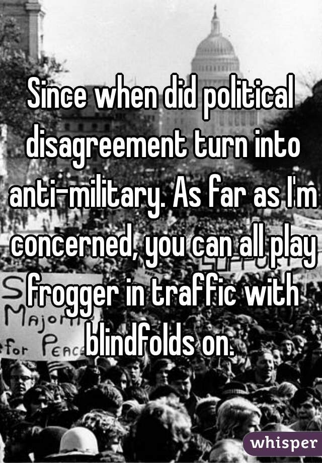 Since when did political disagreement turn into anti-military. As far as I'm concerned, you can all play frogger in traffic with blindfolds on. 