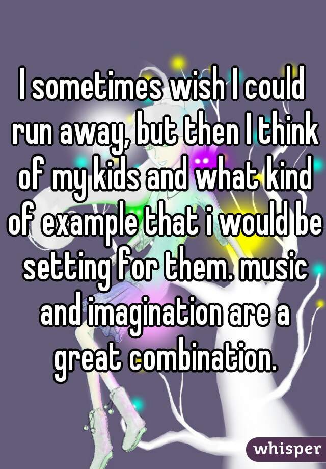 I sometimes wish I could run away, but then I think of my kids and what kind of example that i would be setting for them. music and imagination are a great combination.