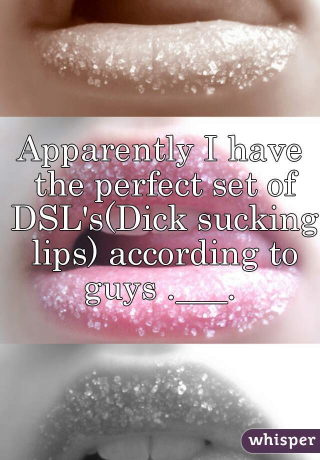 Apparently I have the perfect set of DSL's(Dick sucking lips) according to guys .___. 