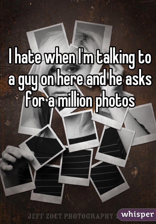 I hate when I'm talking to a guy on here and he asks for a million photos