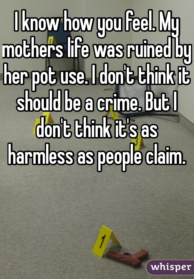 I know how you feel. My mothers life was ruined by her pot use. I don't think it should be a crime. But I don't think it's as harmless as people claim. 