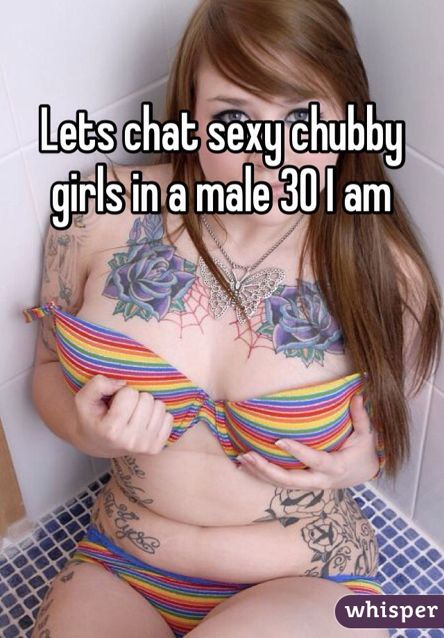 Lets chat sexy chubby girls in a male 30 I am