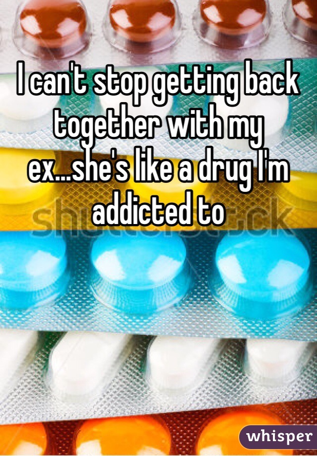 I can't stop getting back together with my ex...she's like a drug I'm addicted to 