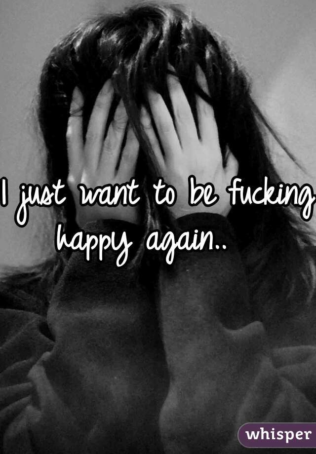 I just want to be fucking happy again..   
