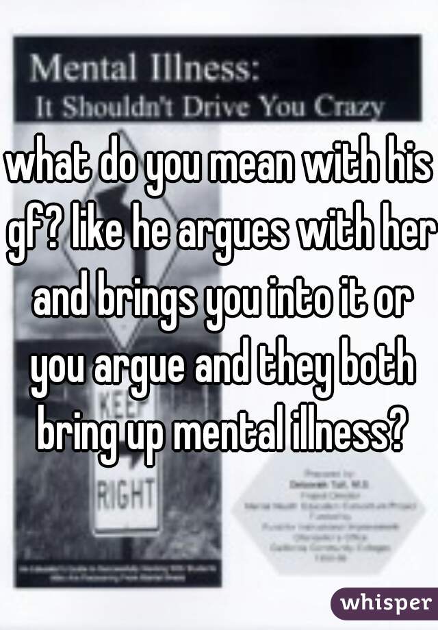 what do you mean with his gf? like he argues with her and brings you into it or you argue and they both bring up mental illness?