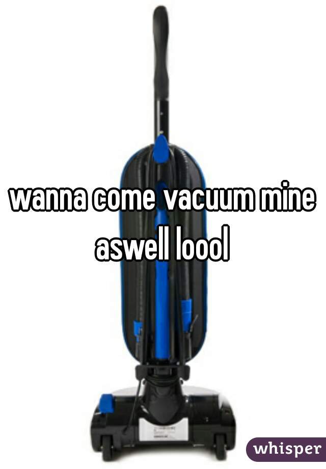 wanna come vacuum mine aswell loool 