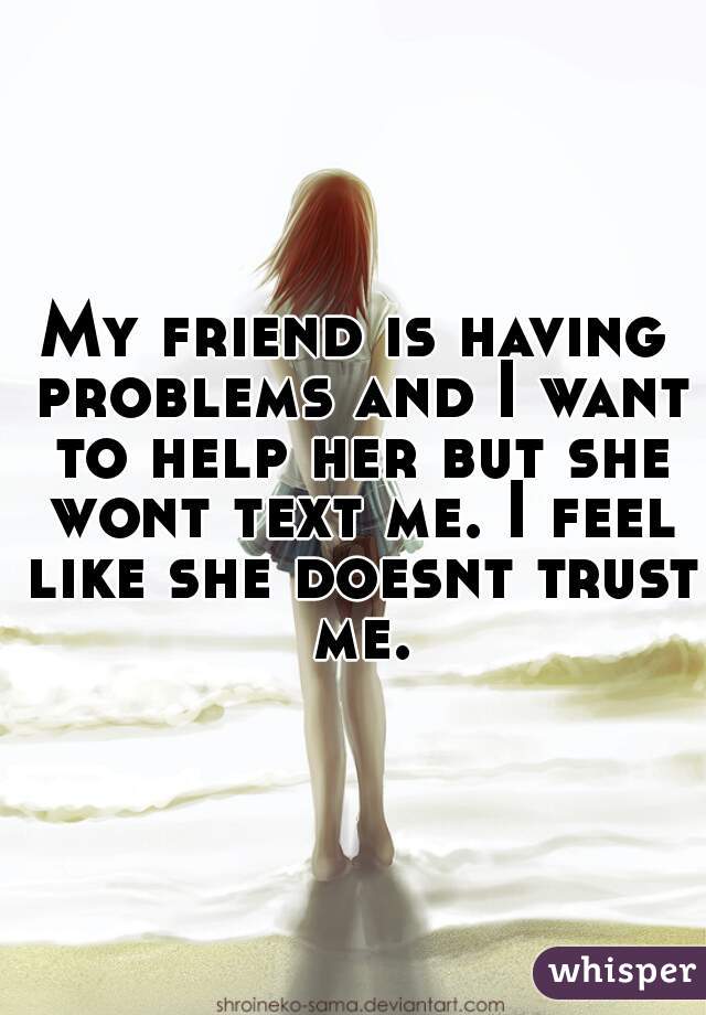 My friend is having problems and I want to help her but she wont text me. I feel like she doesnt trust me.