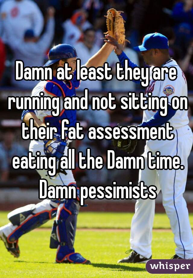 Damn at least they are running and not sitting on their fat assessment eating all the Damn time. Damn pessimists