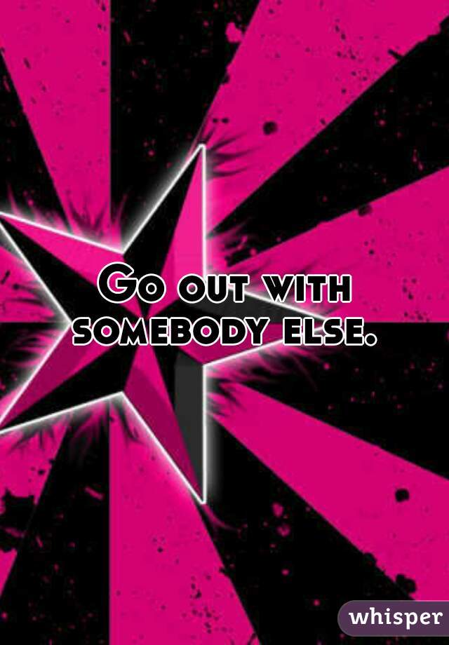 Go out with somebody else. 