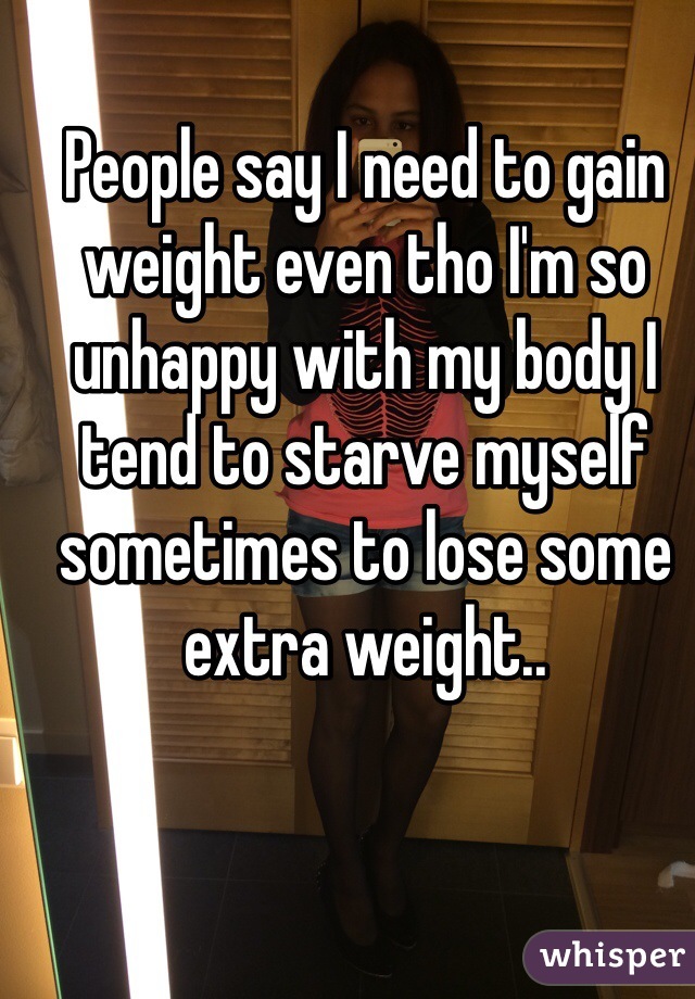 People say I need to gain weight even tho I'm so unhappy with my body I tend to starve myself sometimes to lose some extra weight..