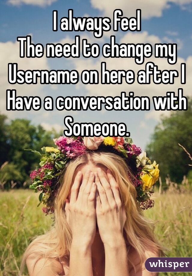 I always feel
The need to change my 
Username on here after I
Have a conversation with
Someone.