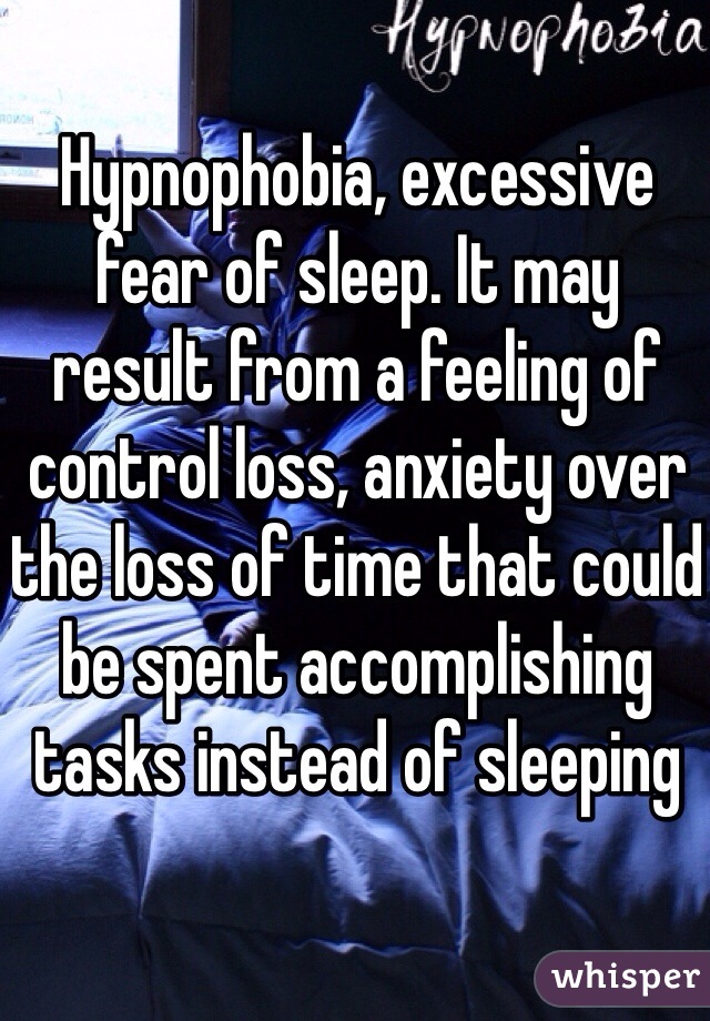 Hypnophobia, excessive fear of sleep. It may result from a feeling of control loss, anxiety over the loss of time that could be spent accomplishing tasks instead of sleeping 